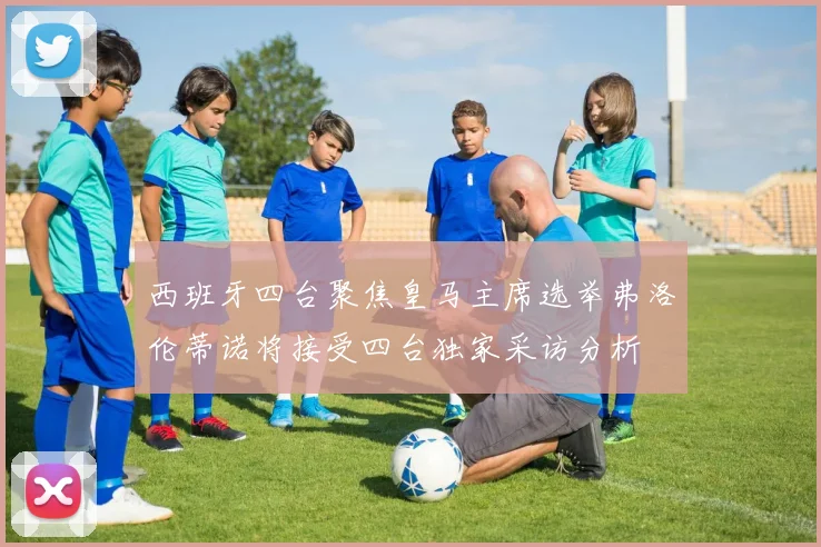 西班牙四台聚焦皇马主席选举弗洛伦蒂诺将接受四台独家采访分析