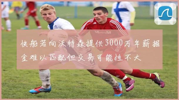 快船若向沃特森提供3000万年薪掘金难以匹配但交易可能性不大