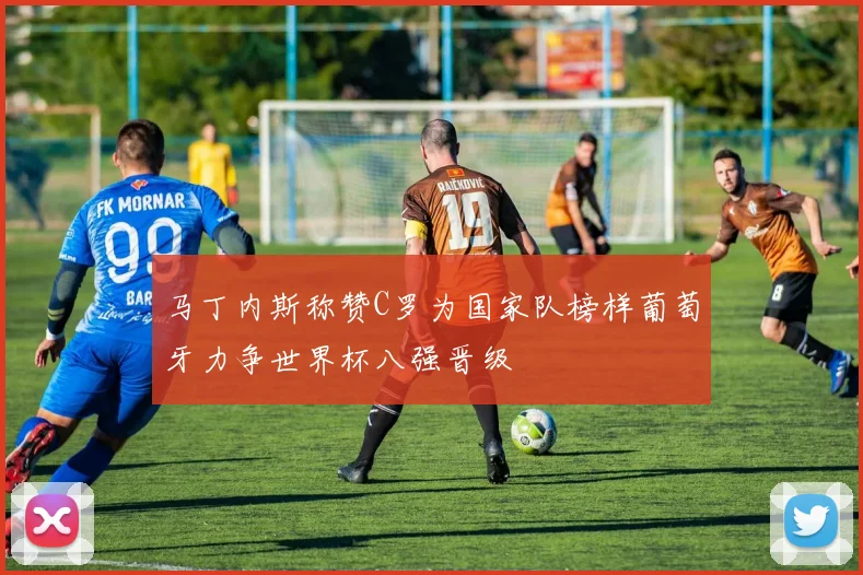 马丁内斯称赞C罗为国家队榜样葡萄牙力争世界杯八强晋级