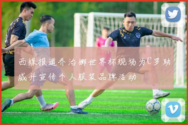 西媒报道乔治娜世界杯现场为C罗助威并宣传个人服装品牌活动