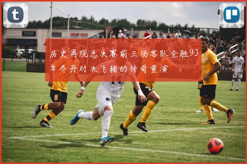 历史再现总决赛前三场客队全胜93年乔丹对决飞猪的传奇重演