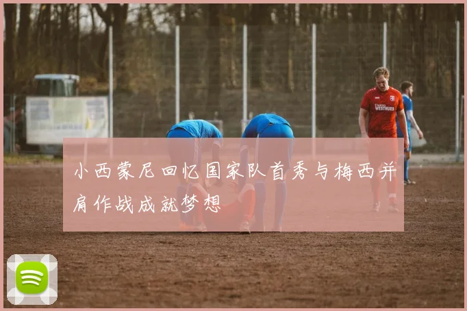 小西蒙尼回忆国家队首秀与梅西并肩作战成就梦想