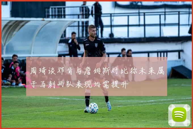 周琦谈邓肯与詹姆斯对比称未来属于马刺两队表现均需提升