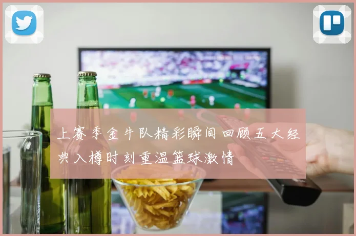 上赛季金牛队精彩瞬间回顾五大经典入樽时刻重温篮球激情