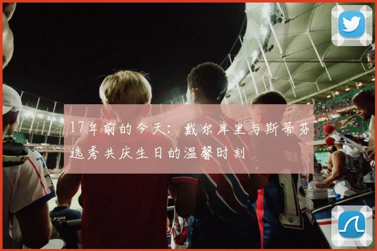 17年前的今天：戴尔库里与斯蒂芬选秀共庆生日的温馨时刻