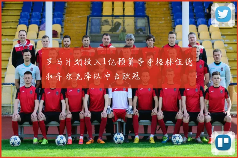 罗马计划投入1亿预算争夺格林伍德和齐尔克泽以冲击欧冠