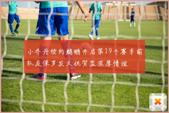 小乔丹续约鹈鹕开启第19个赛季前队友保罗发文祝贺显深厚情谊