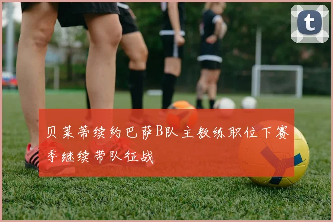 贝莱蒂续约巴萨B队主教练职位下赛季继续带队征战