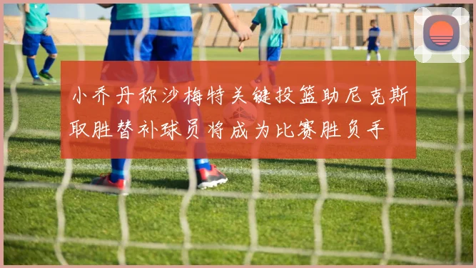 小乔丹称沙梅特关键投篮助尼克斯取胜替补球员将成为比赛胜负手