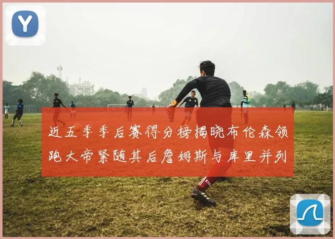 近五季季后赛得分榜揭晓布伦森领跑大帝紧随其后詹姆斯与库里并列第四