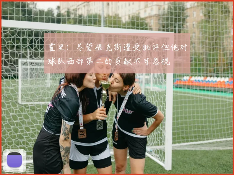 霍里：尽管福克斯遭受批评但他对球队西部第二的贡献不可忽视