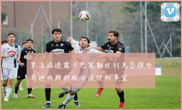罗马诺透露卡巴塞勒收到免签报价乌迪内斯积极洽谈续约事宜